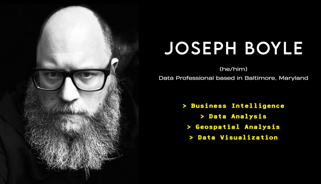 Black and white photo of a white man with bald head, large grey beard, and black framed glasses. Logo that reads: Joseph Boyle, he/him, data professional based in Baltimore, Maryland. Business Intelligence, Data Analysis, Geospatial Analysis, Data Visualization